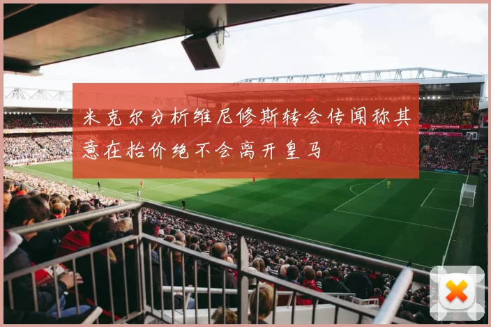 米克尔分析维尼修斯转会传闻称其意在抬价绝不会离开皇马