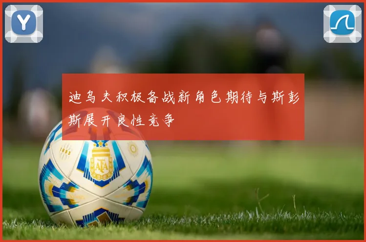 迪乌夫积极备战新角色期待与斯彭斯展开良性竞争