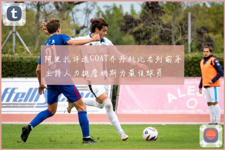 阿里扎评选GOAT乔丹科比名列前茅主持人力挺詹姆斯为最佳球员