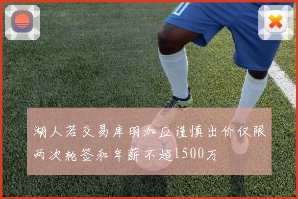 湖人若交易库明加应谨慎出价仅限两次轮签和年薪不超1500万